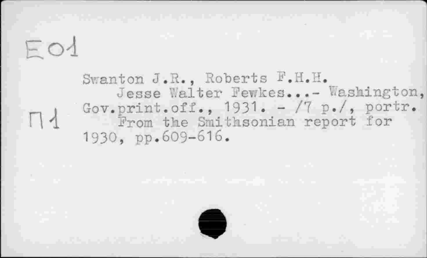 ﻿Ео4
Swanton J.R., Roberts F.H.H.
Jesse Walter Fewkes...- Washington і Gov.print.off., 1931« - /7 P«/, portr. П 4 From the Smithsonian report for 19ЗО, pp.609-616.